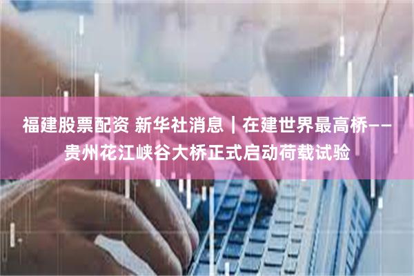 福建股票配资 新华社消息｜在建世界最高桥——贵州花江峡谷大桥正式启动荷载试验