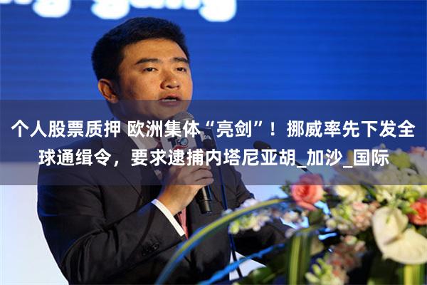 个人股票质押 欧洲集体“亮剑”！挪威率先下发全球通缉令，要求逮捕内塔尼亚胡_加沙_国际
