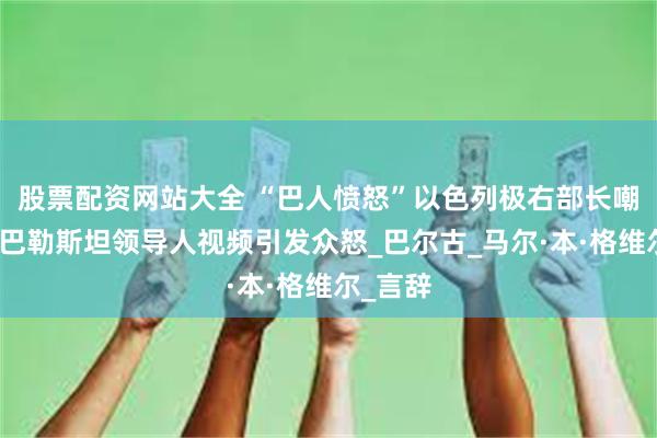 股票配资网站大全 “巴人愤怒”以色列极右部长嘲讽被囚巴勒斯坦领导人视频引发众怒_巴尔古_马尔·本·格维尔_言辞