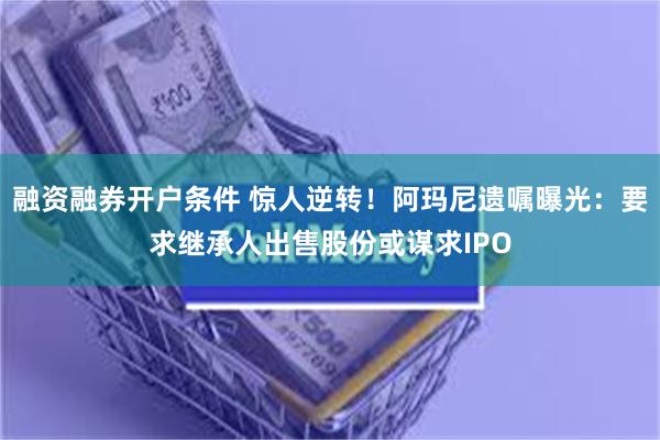 融资融券开户条件 惊人逆转！阿玛尼遗嘱曝光：要求继承人出售股份或谋求IPO