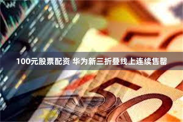 100元股票配资 华为新三折叠线上连续售罄