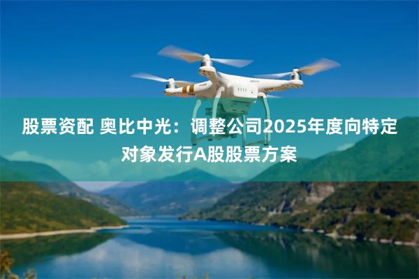 股票资配 奥比中光：调整公司2025年度向特定对象发行A股股票方案