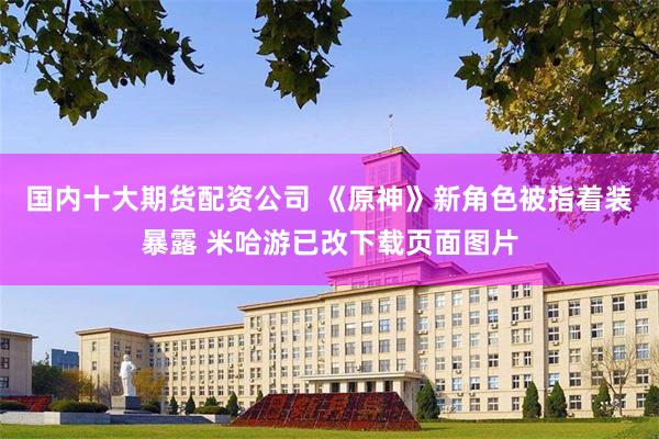 国内十大期货配资公司 《原神》新角色被指着装暴露 米哈游已改下载页面图片