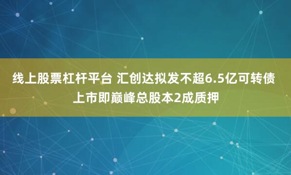 线上股票杠杆平台 汇创达拟发不超6.5亿可转债 上市即巅峰总股本2成质押