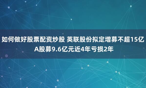 如何做好股票配资炒股 英联股份拟定增募不超15亿 A股募9.6亿元近4年亏损2年