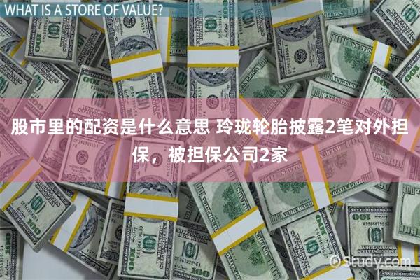 股市里的配资是什么意思 玲珑轮胎披露2笔对外担保,被担保公司2家