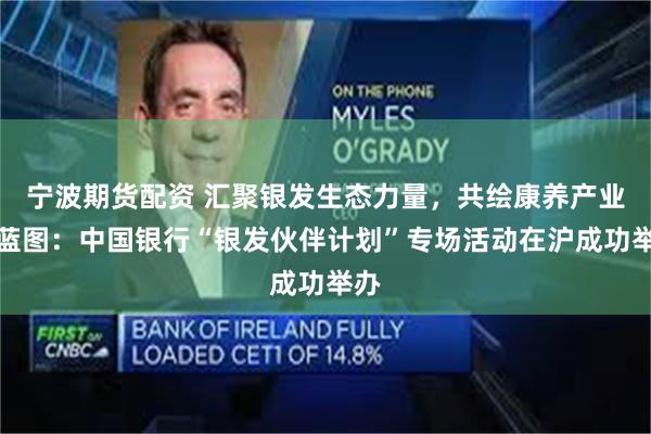 宁波期货配资 汇聚银发生态力量，共绘康养产业新蓝图：中国银行“银发伙伴计划”专场活动在沪成功举办