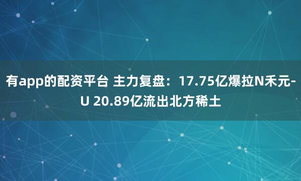 有app的配资平台 主力复盘：17.75亿爆拉N禾元-U 20.89亿流出北方稀土