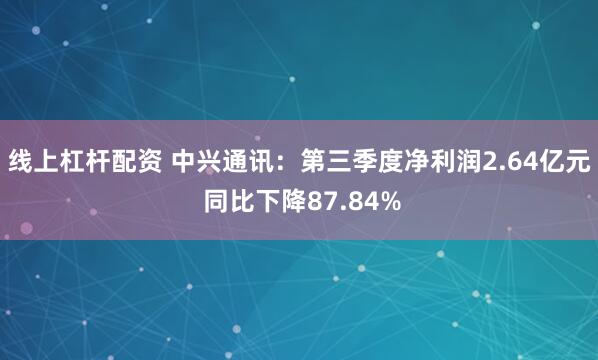 线上杠杆配资 中兴通讯：第三季度净利润2.64亿元 同比下降87.84%