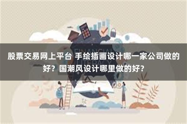 股票交易网上平台 手绘插画设计哪一家公司做的好？国潮风设计哪里做的好？