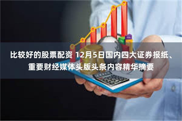 比较好的股票配资 12月5日国内四大证券报纸、重要财经媒体头版头条内容精华摘要