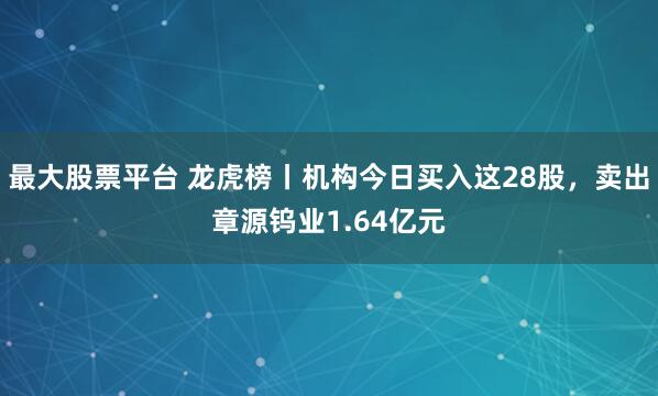 最大股票平台 龙虎榜丨机构今日买入这28股，卖出章源钨业1.64亿元