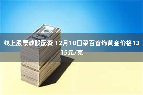 线上股票炒股配资 12月18日菜百首饰黄金价格1315元/克